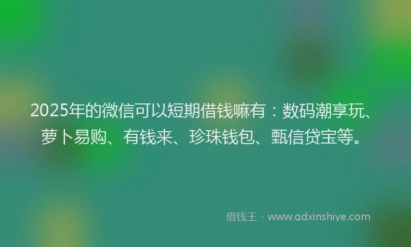 2025年的微信可以短期借钱嘛有：数码潮享玩、萝卜易购、有钱来、珍珠钱包、甄信贷宝等。