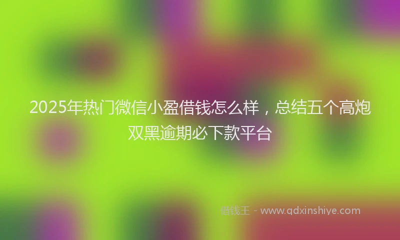 2025年热门微信小盈借钱怎么样，总结五个高炮双黑逾期必下款平台