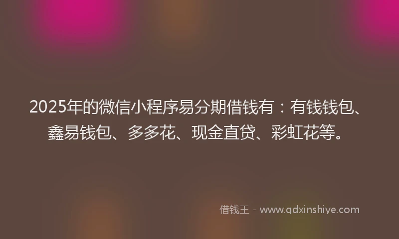 2025年的微信小程序易分期借钱有：有钱钱包、鑫易钱包、多多花、现金直贷、彩虹花等。