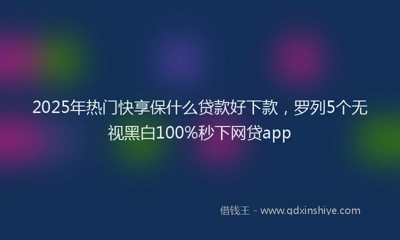 2025年热门快享保什么贷款好下款，罗列5个无视黑白100%秒下网贷app