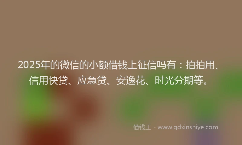 2025年的微信的小额借钱上征信吗有：拍拍用、信用快贷、应急贷、安逸花、时光分期等。
