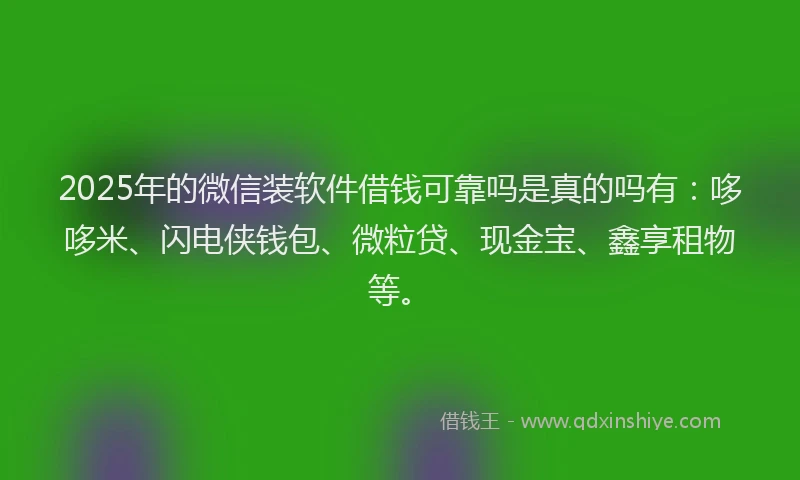 2025年的微信装软件借钱可靠吗是真的吗有：哆哆米、闪电侠钱包、微粒贷、现金宝、鑫享租物等。