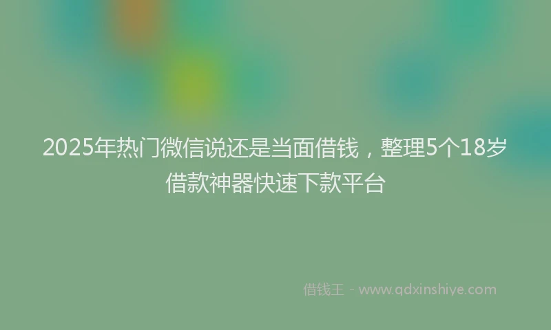 2025年热门微信说还是当面借钱，整理5个18岁借款神器快速下款平台