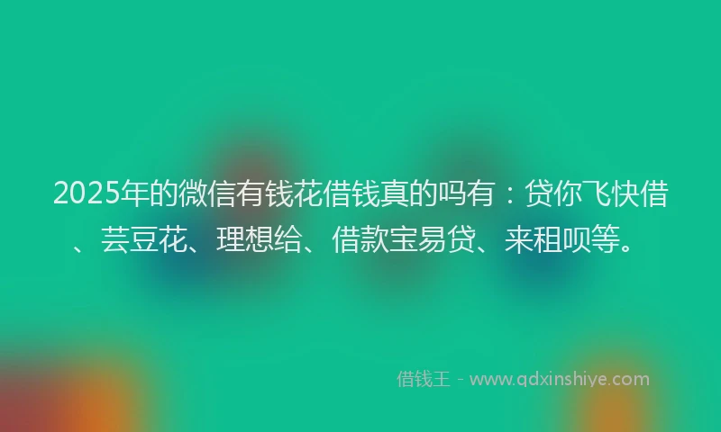 2025年的微信有钱花借钱真的吗有：贷你飞快借、芸豆花、理想给、借款宝易贷、来租呗等。