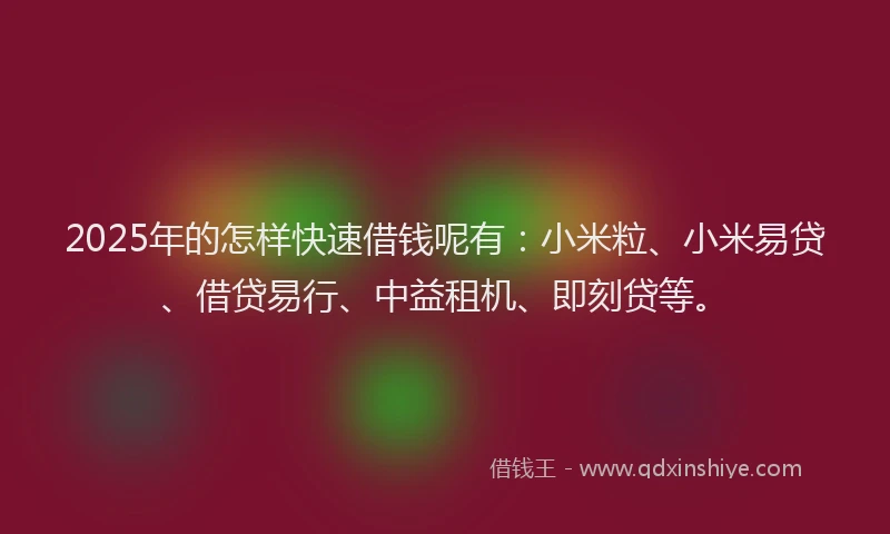 2025年的怎样快速借钱呢有：小米粒、小米易贷、借贷易行、中益租机、即刻贷等。