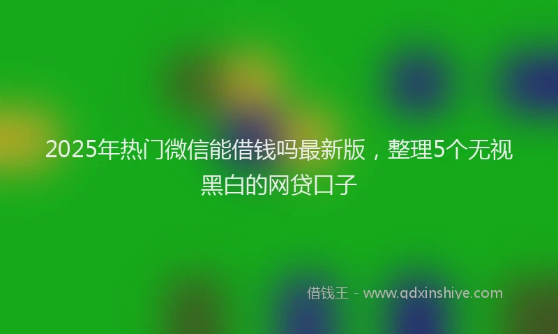 2025年热门微信能借钱吗最新版，整理5个无视黑白的网贷口子