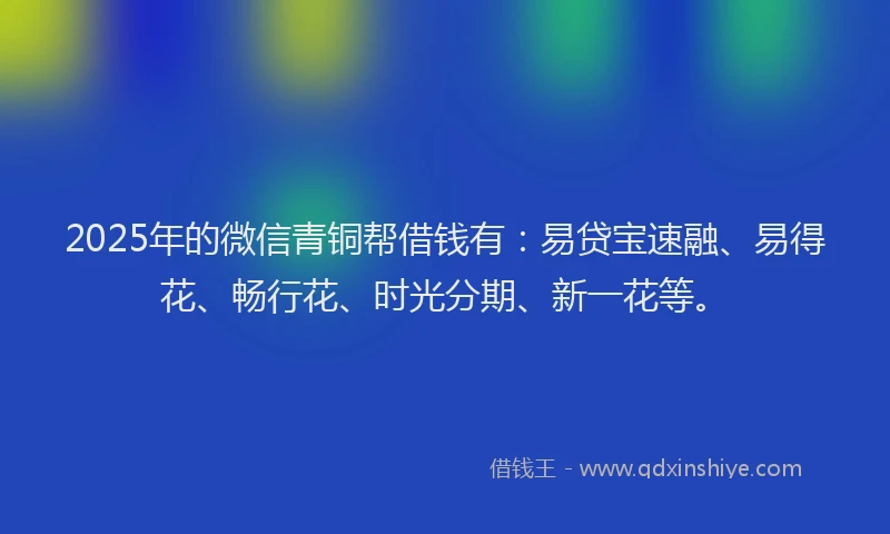 2025年的微信青铜帮借钱有：易贷宝速融、易得花、畅行花、时光分期、新一花等。