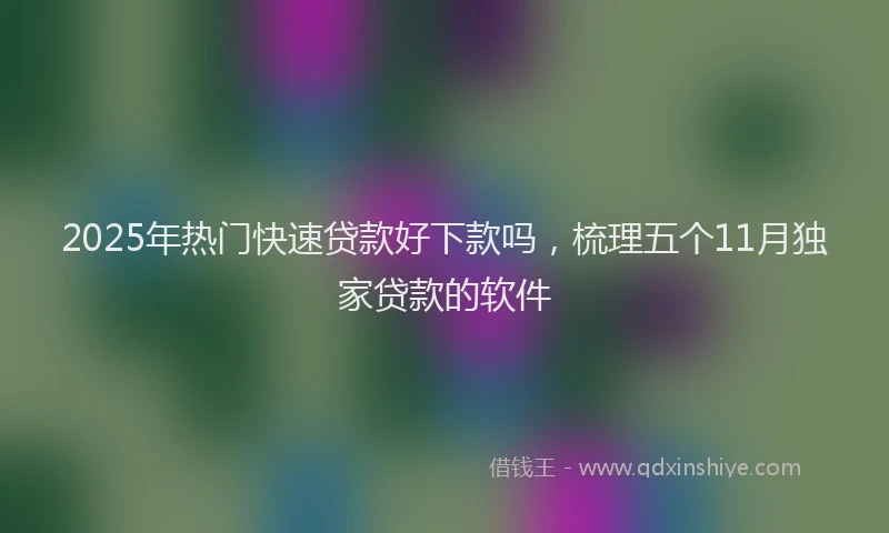 2025年热门快速贷款好下款吗，梳理五个11月独家贷款的软件
