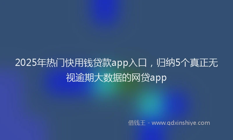 2025年热门快用钱贷款app入口，归纳5个真正无视逾期大数据的网贷app
