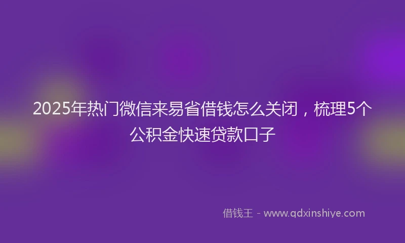 2025年热门微信来易省借钱怎么关闭，梳理5个公积金快速贷款口子