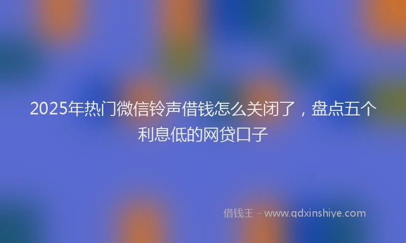 2025年热门微信铃声借钱怎么关闭了，盘点五个利息低的网贷口子