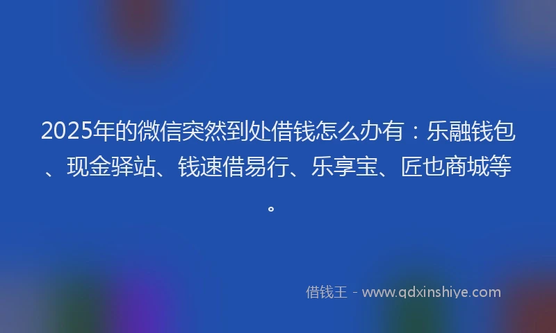 2025年的微信突然到处借钱怎么办有：乐融钱包、现金驿站、钱速借易行、乐享宝、匠也商城等。