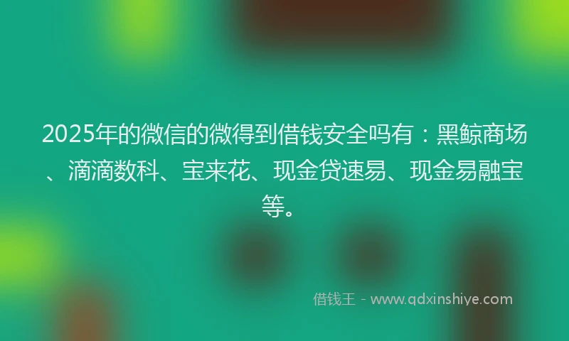 2025年的微信的微得到借钱安全吗有：黑鲸商场、滴滴数科、宝来花、现金贷速易、现金易融宝等。