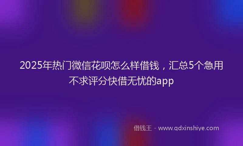 2025年热门微信花呗怎么样借钱，汇总5个急用不求评分快借无忧的app