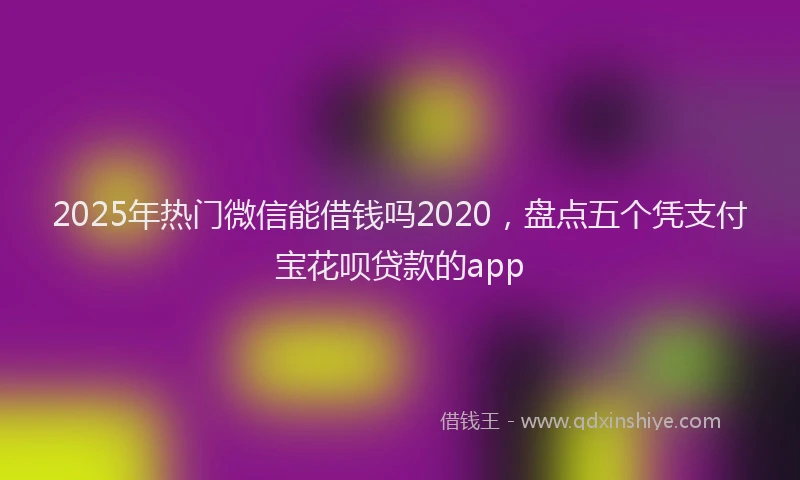 2025年热门微信能借钱吗2020，盘点五个凭支付宝花呗贷款的app