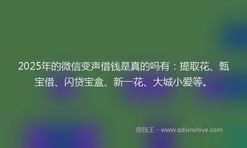 2025年的微信变声借钱是真的吗有：提取花、甄宝借、闪贷宝盒、新一花、大城小爱等。