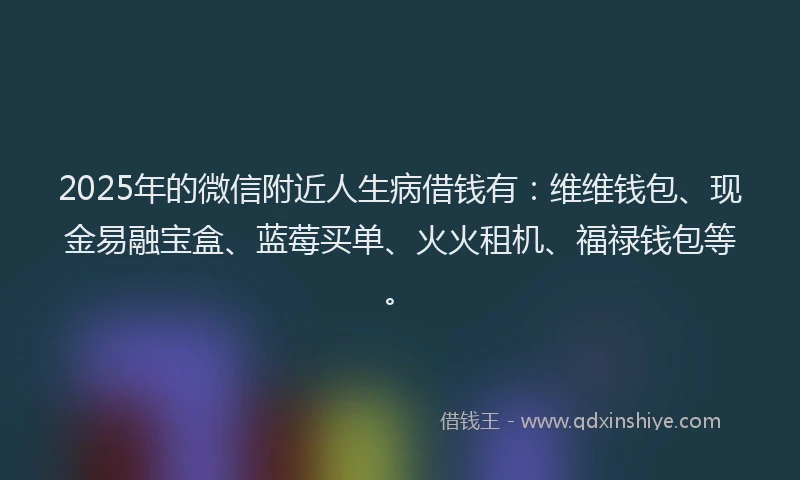 2025年的微信附近人生病借钱有：维维钱包、现金易融宝盒、蓝莓买单、火火租机、福禄钱包等。