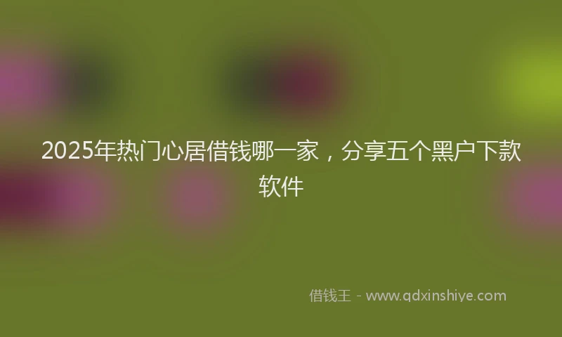 2025年热门心居借钱哪一家，分享五个黑户下款软件