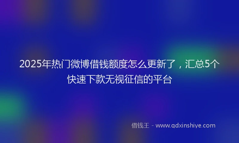 2025年热门微博借钱额度怎么更新了，汇总5个快速下款无视征信的平台