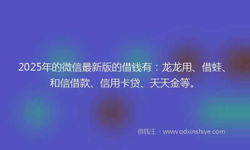 2025年的微信最新版的借钱有：龙龙用、借蛙、和信借款、信用卡贷、天天金等。