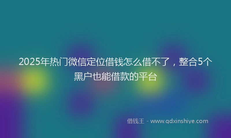 2025年热门微信定位借钱怎么借不了，整合5个黑户也能借款的平台