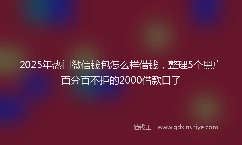 2025年热门微信钱包怎么样借钱，整理5个黑户百分百不拒的2000借款口子