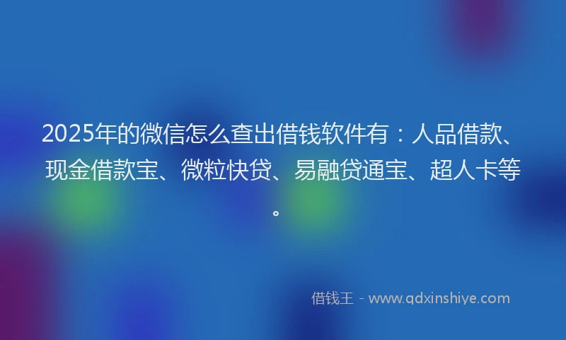 2025年的微信怎么查出借钱软件有：人品借款、现金借款宝、微粒快贷、易融贷通宝、超人卡等。