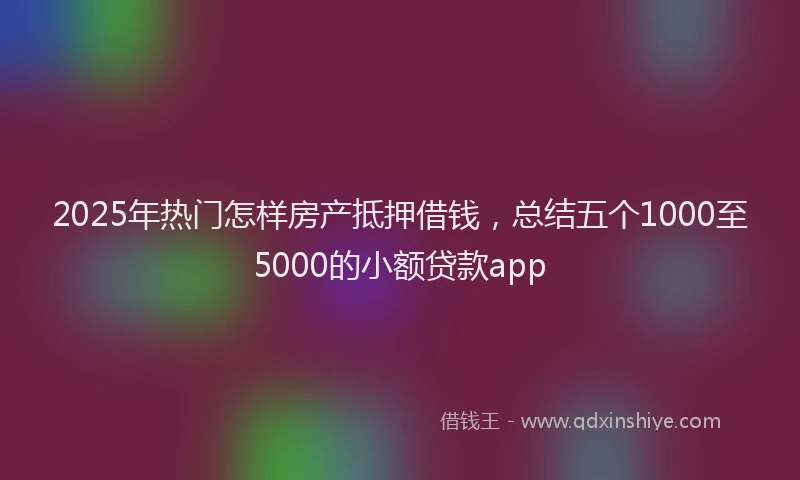 2025年热门怎样房产抵押借钱，总结五个1000至5000的小额贷款app