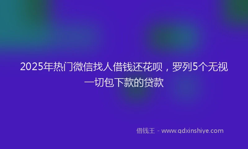 2025年热门微信找人借钱还花呗，罗列5个无视一切包下款的贷款
