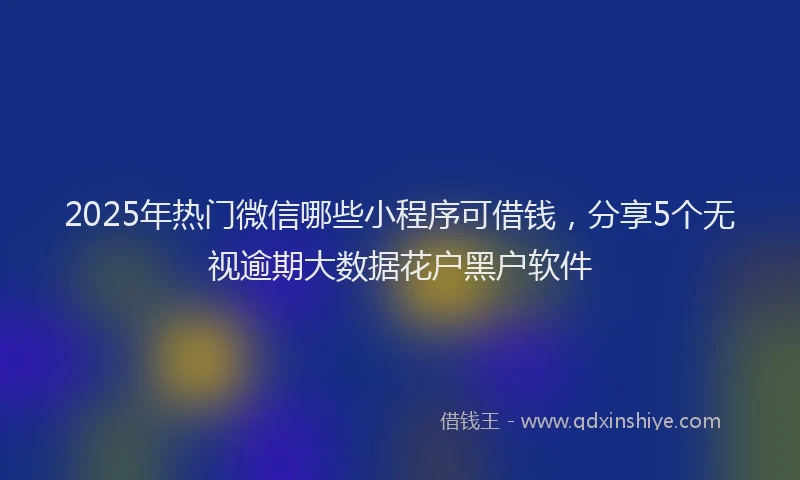 2025年热门微信哪些小程序可借钱，分享5个无视逾期大数据花户黑户软件