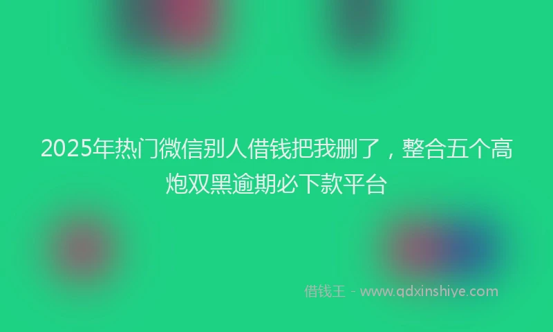 2025年热门微信别人借钱把我删了，整合五个高炮双黑逾期必下款平台