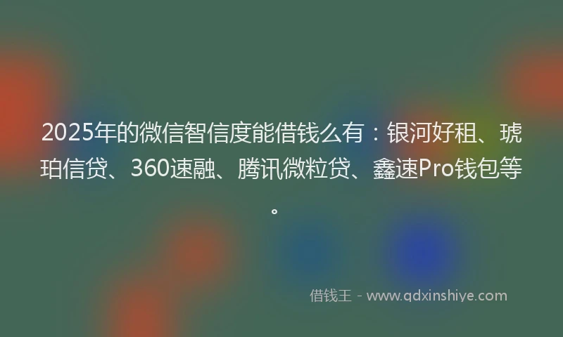 2025年的微信智信度能借钱么有：银河好租、琥珀信贷、360速融、腾讯微粒贷、鑫速Pro钱包等。