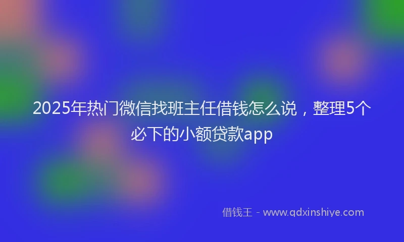 2025年热门微信找班主任借钱怎么说，整理5个必下的小额贷款app