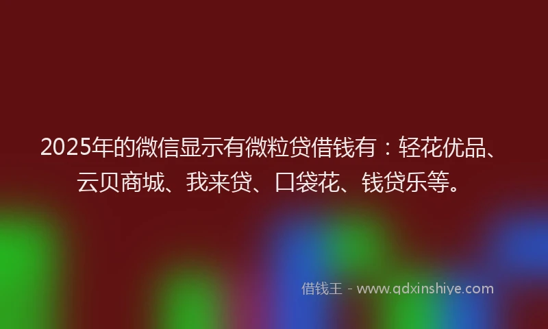 2025年的微信显示有微粒贷借钱有：轻花优品、云贝商城、我来贷、口袋花、钱贷乐等。