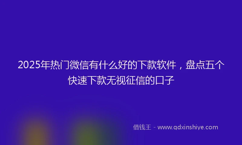 2025年热门微信有什么好的下款软件，盘点五个快速下款无视征信的口子