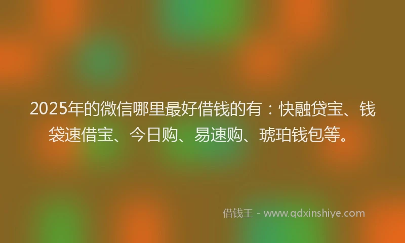 2025年的微信哪里最好借钱的有：快融贷宝、钱袋速借宝、今日购、易速购、琥珀钱包等。