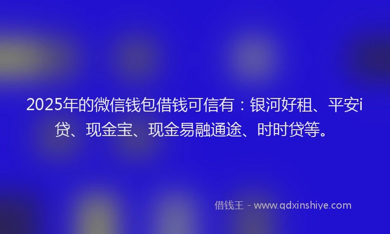 2025年的微信钱包借钱可信有：银河好租、平安i贷、现金宝、现金易融通途、时时贷等。
