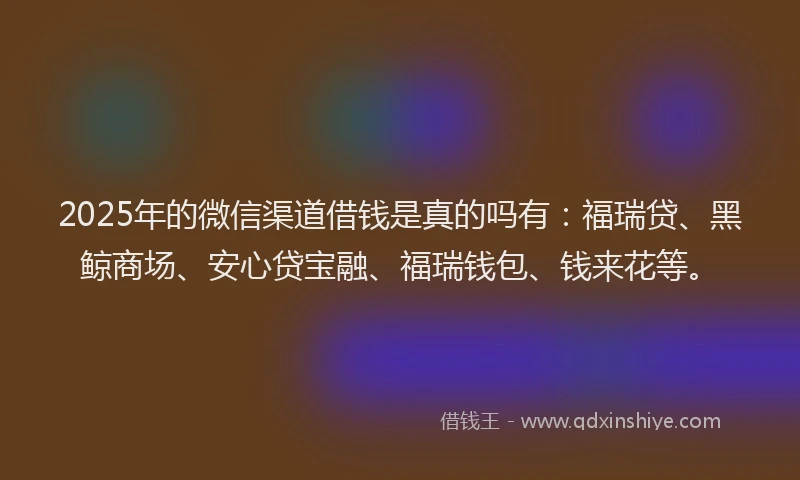 2025年的微信渠道借钱是真的吗有：福瑞贷、黑鲸商场、安心贷宝融、福瑞钱包、钱来花等。