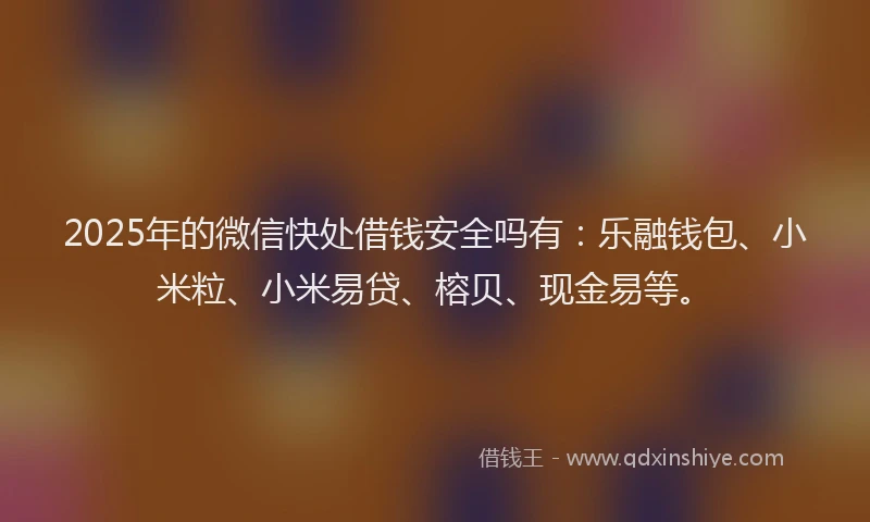 2025年的微信快处借钱安全吗有：乐融钱包、小米粒、小米易贷、榕贝、现金易等。