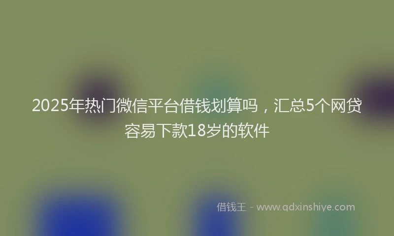 2025年热门微信平台借钱划算吗，汇总5个网贷容易下款18岁的软件