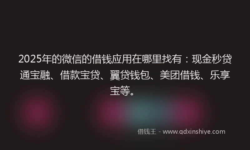 2025年的微信的借钱应用在哪里找有：现金秒贷通宝融、借款宝贷、翼贷钱包、美团借钱、乐享宝等。
