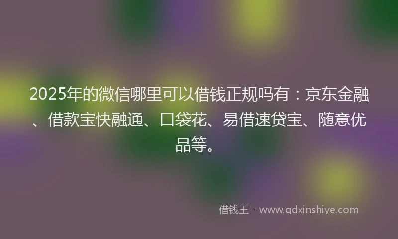 2025年的微信哪里可以借钱正规吗有：京东金融、借款宝快融通、口袋花、易借速贷宝、随意优品等。