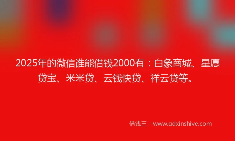2025年的微信谁能借钱2000有：白象商城、星愿贷宝、米米贷、云钱快贷、祥云贷等。