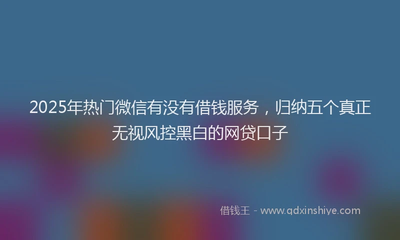 2025年热门微信有没有借钱服务，归纳五个真正无视风控黑白的网贷口子