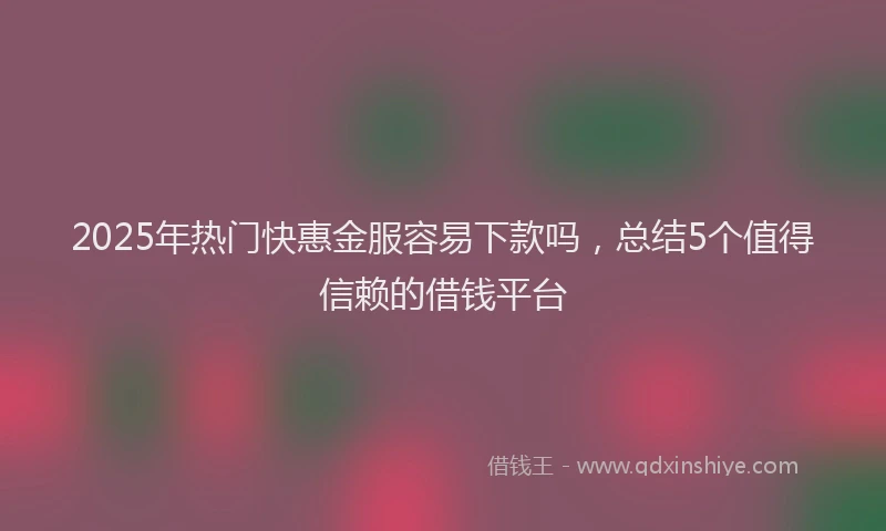 2025年热门快惠金服容易下款吗，总结5个值得信赖的借钱平台