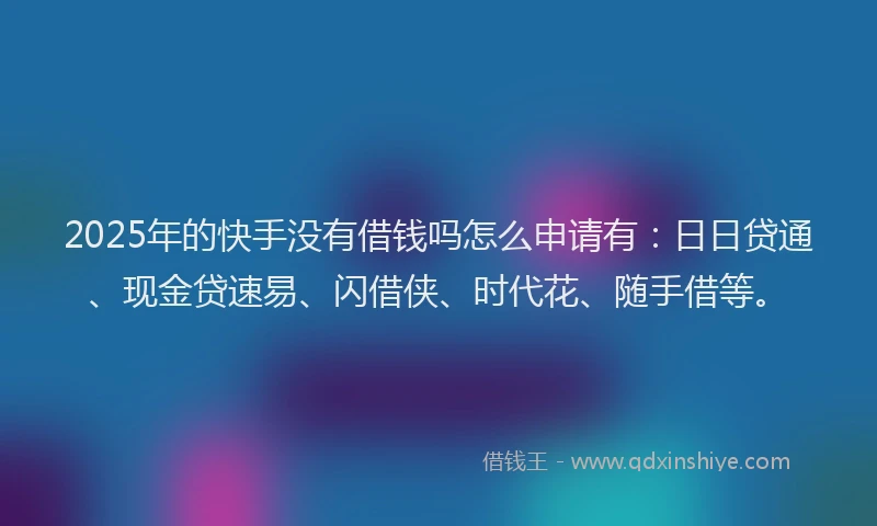 2025年的快手没有借钱吗怎么申请有：日日贷通、现金贷速易、闪借侠、时代花、随手借等。