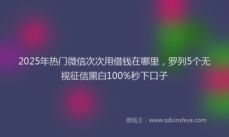 2025年热门微信次次用借钱在哪里，罗列5个无视征信黑白100%秒下口子