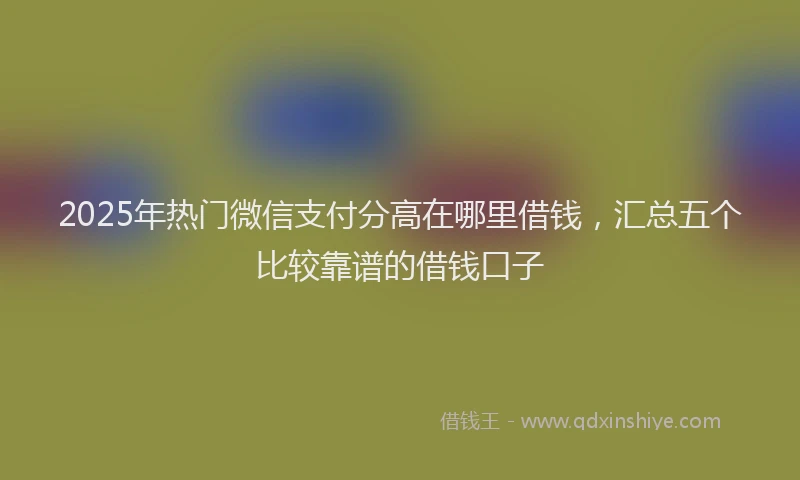 2025年热门微信支付分高在哪里借钱，汇总五个比较靠谱的借钱口子