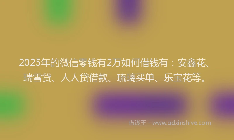 2025年的微信零钱有2万如何借钱有：安鑫花、瑞雪贷、人人贷借款、琉璃买单、乐宝花等。