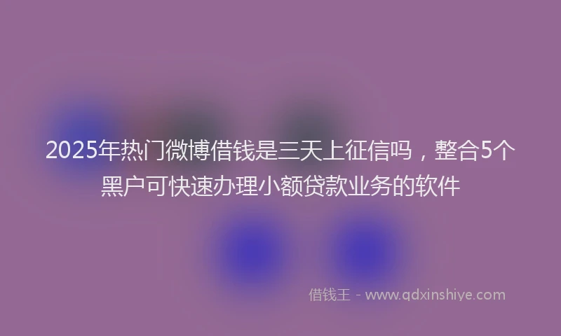 2025年热门微博借钱是三天上征信吗，整合5个黑户可快速办理小额贷款业务的软件